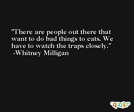 There are people out there that want to do bad things to cats. We have to watch the traps closely. -Whitney Milligan
