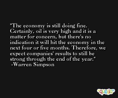 The economy is still doing fine. Certainly, oil is very high and it is a matter for concern, but there's no indication it will hit the economy in the next four or five months. Therefore, we expect companies' results to still be strong through the end of the year. -Warren Simpson
