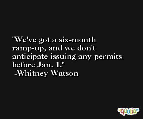 We've got a six-month ramp-up, and we don't anticipate issuing any permits before Jan. 1. -Whitney Watson