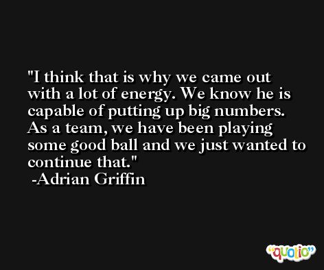 I think that is why we came out with a lot of energy. We know he is capable of putting up big numbers. As a team, we have been playing some good ball and we just wanted to continue that. -Adrian Griffin