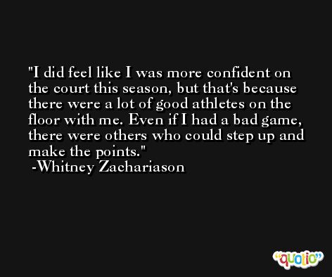 I did feel like I was more confident on the court this season, but that's because there were a lot of good athletes on the floor with me. Even if I had a bad game, there were others who could step up and make the points. -Whitney Zachariason