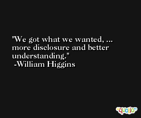 We got what we wanted, ... more disclosure and better understanding. -William Higgins