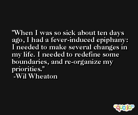 When I was so sick about ten days ago, I had a fever-induced epiphany: I needed to make several changes in my life. I needed to redefine some boundaries, and re-organize my priorities. -Wil Wheaton