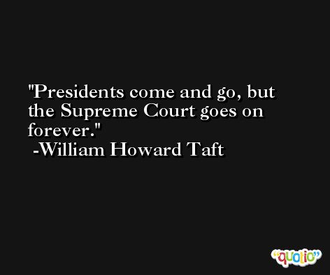 Presidents come and go, but the Supreme Court goes on forever. -William Howard Taft