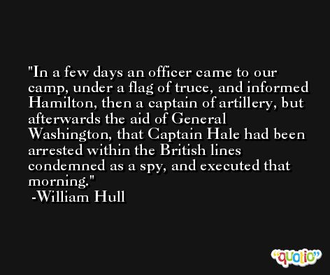 In a few days an officer came to our camp, under a flag of truce, and informed Hamilton, then a captain of artillery, but afterwards the aid of General Washington, that Captain Hale had been arrested within the British lines condemned as a spy, and executed that morning. -William Hull