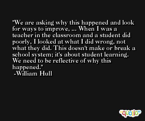We are asking why this happened and look for ways to improve, ... When I was a teacher in the classroom and a student did poorly, I looked at what I did wrong, not what they did. This doesn't make or break a school system; it's about student learning. We need to be reflective of why this happened. -William Hull