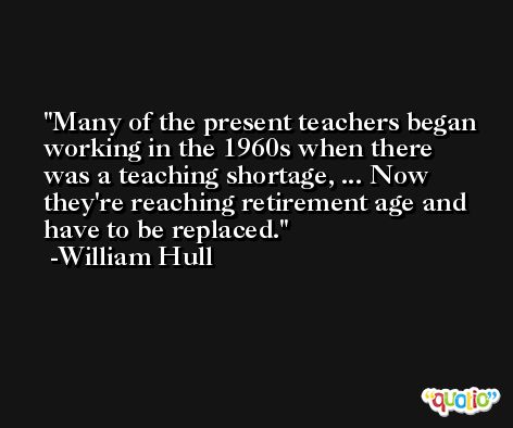 Many of the present teachers began working in the 1960s when there was a teaching shortage, ... Now they're reaching retirement age and have to be replaced. -William Hull