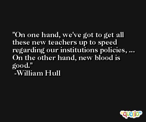 On one hand, we've got to get all these new teachers up to speed regarding our institutions policies, ... On the other hand, new blood is good. -William Hull