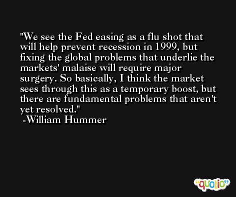 We see the Fed easing as a flu shot that will help prevent recession in 1999, but fixing the global problems that underlie the markets' malaise will require major surgery. So basically, I think the market sees through this as a temporary boost, but there are fundamental problems that aren't yet resolved. -William Hummer