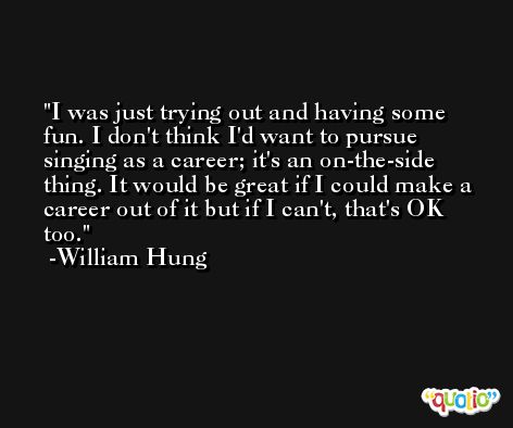 I was just trying out and having some fun. I don't think I'd want to pursue singing as a career; it's an on-the-side thing. It would be great if I could make a career out of it but if I can't, that's OK too. -William Hung