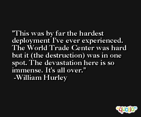 This was by far the hardest deployment I've ever experienced. The World Trade Center was hard but it (the destruction) was in one spot. The devastation here is so immense. It's all over. -William Hurley