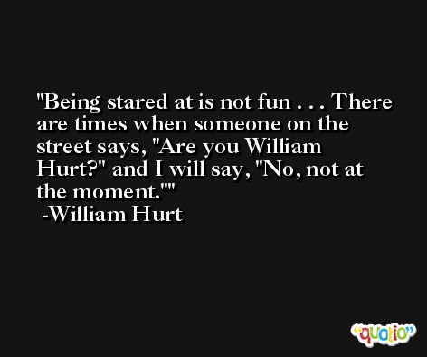 Being stared at is not fun . . . There are times when someone on the street says, 'Are you William Hurt?' and I will say, 'No, not at the moment.' -William Hurt
