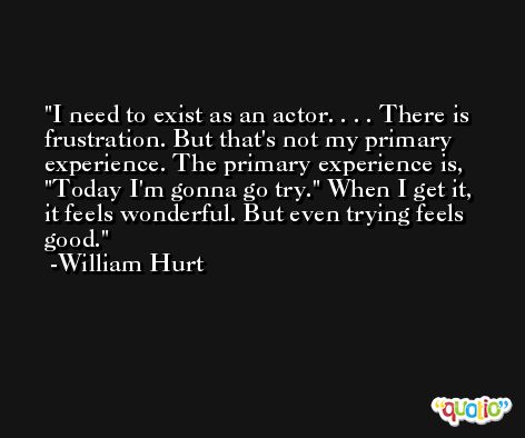I need to exist as an actor. . . . There is frustration. But that's not my primary experience. The primary experience is, 