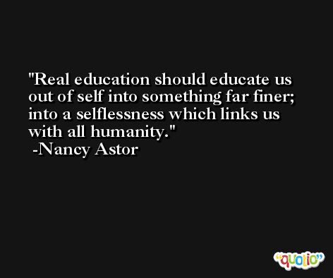 Real education should educate us out of self into something far finer; into a selflessness which links us with all humanity. -Nancy Astor