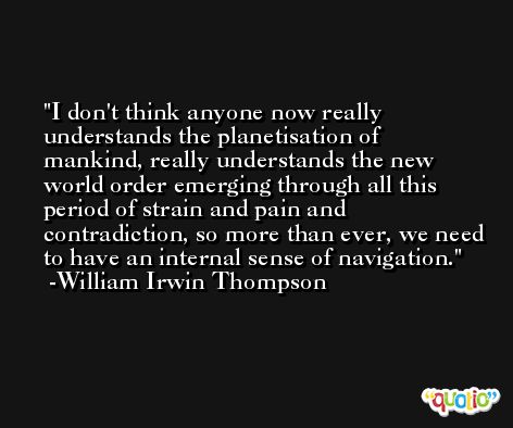 I don't think anyone now really understands the planetisation of mankind, really understands the new world order emerging through all this period of strain and pain and contradiction, so more than ever, we need to have an internal sense of navigation. -William Irwin Thompson