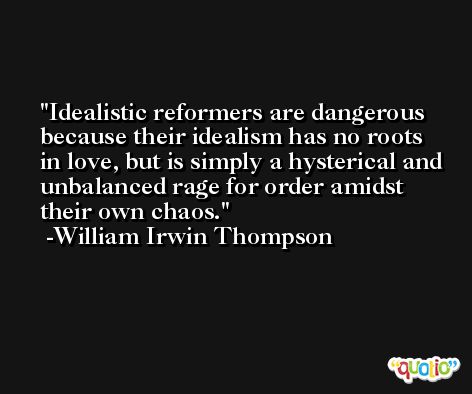 Idealistic reformers are dangerous because their idealism has no roots in love, but is simply a hysterical and unbalanced rage for order amidst their own chaos. -William Irwin Thompson
