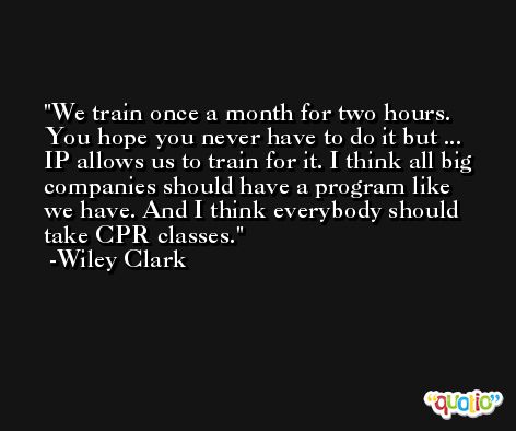 We train once a month for two hours. You hope you never have to do it but ... IP allows us to train for it. I think all big companies should have a program like we have. And I think everybody should take CPR classes. -Wiley Clark
