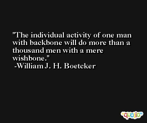 The individual activity of one man with backbone will do more than a thousand men with a mere wishbone. -William J. H. Boetcker