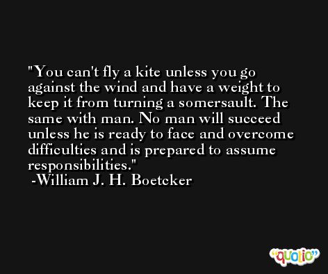 You can't fly a kite unless you go against the wind and have a weight to keep it from turning a somersault. The same with man. No man will succeed unless he is ready to face and overcome difficulties and is prepared to assume responsibilities. -William J. H. Boetcker