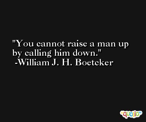 You cannot raise a man up by calling him down. -William J. H. Boetcker