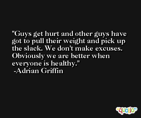 Guys get hurt and other guys have got to pull their weight and pick up the slack. We don't make excuses. Obviously we are better when everyone is healthy. -Adrian Griffin
