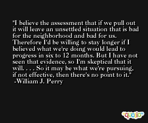 I believe the assessment that if we pull out it will leave an unsettled situation that is bad for the neighborhood and bad for us. Therefore I'd be willing to stay longer if I believed what we're doing would lead to progress in six to 12 months. But I have not seen that evidence, so I'm skeptical that it will. . . . So it may be what we're pursuing, if not effective, then there's no point to it. -William J. Perry