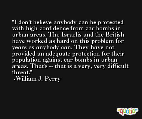 I don't believe anybody can be protected with high confidence from car bombs in urban areas. The Israelis and the British have worked as hard on this problem for years as anybody can. They have not provided an adequate protection for their population against car bombs in urban areas. That's -- that is a very, very difficult threat. -William J. Perry