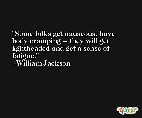 Some folks get nauseous, have body cramping -- they will get lightheaded and get a sense of fatigue. -William Jackson
