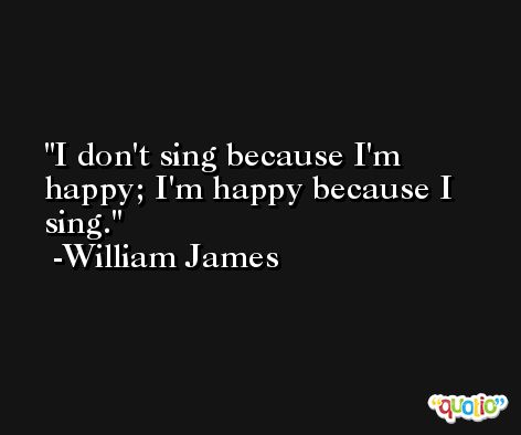 I don't sing because I'm happy; I'm happy because I sing. -William James