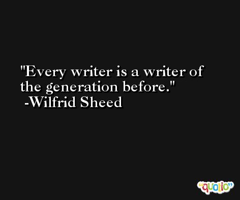Every writer is a writer of the generation before. -Wilfrid Sheed