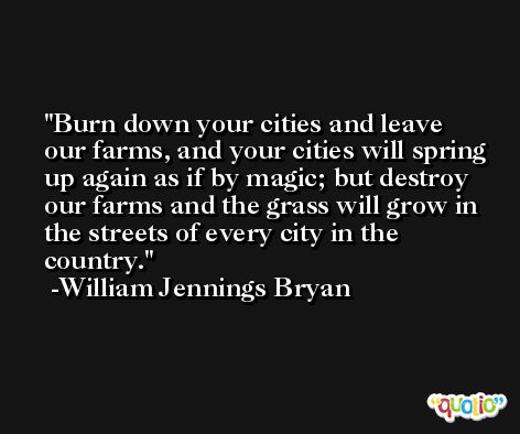 Burn down your cities and leave our farms, and your cities will spring up again as if by magic; but destroy our farms and the grass will grow in the streets of every city in the country. -William Jennings Bryan