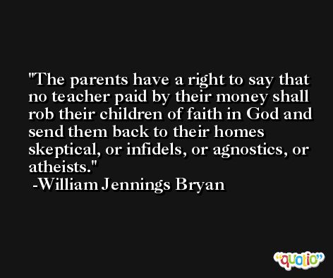 The parents have a right to say that no teacher paid by their money shall rob their children of faith in God and send them back to their homes skeptical, or infidels, or agnostics, or atheists. -William Jennings Bryan