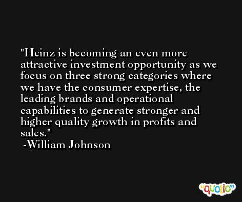 Heinz is becoming an even more attractive investment opportunity as we focus on three strong categories where we have the consumer expertise, the leading brands and operational capabilities to generate stronger and higher quality growth in profits and sales. -William Johnson