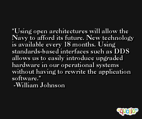 Using open architectures will allow the Navy to afford its future. New technology is available every 18 months. Using standards-based interfaces such as DDS allows us to easily introduce upgraded hardware in our operational systems without having to rewrite the application software. -William Johnson