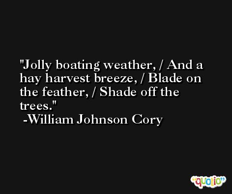 Jolly boating weather, / And a hay harvest breeze, / Blade on the feather, / Shade off the trees. -William Johnson Cory