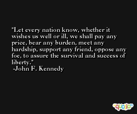 Let every nation know, whether it wishes us well or ill, we shall pay any price, bear any burden, meet any hardship, support any friend, oppose any foe, to assure the survival and success of liberty. -John F. Kennedy