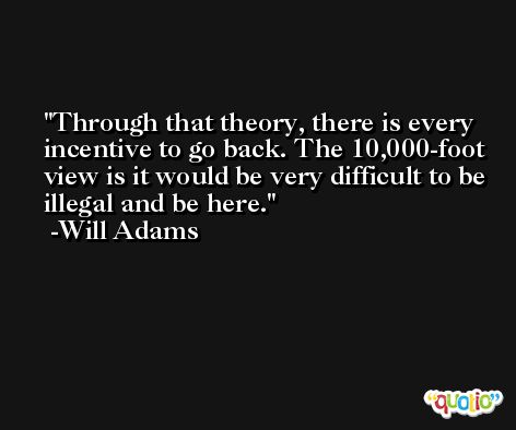 Through that theory, there is every incentive to go back. The 10,000-foot view is it would be very difficult to be illegal and be here. -Will Adams