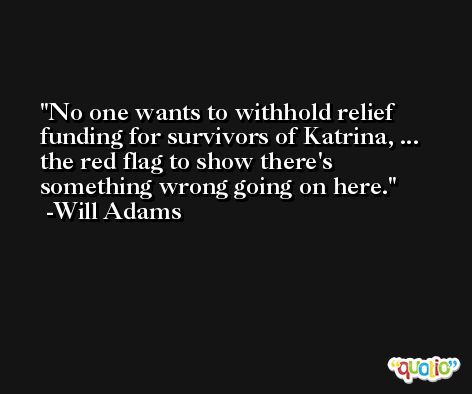 No one wants to withhold relief funding for survivors of Katrina, ... the red flag to show there's something wrong going on here. -Will Adams