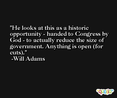 He looks at this as a historic opportunity - handed to Congress by God - to actually reduce the size of government. Anything is open (for cuts). -Will Adams