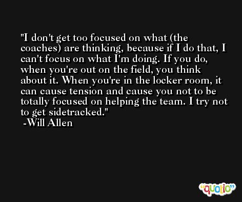 I don't get too focused on what (the coaches) are thinking, because if I do that, I can't focus on what I'm doing. If you do, when you're out on the field, you think about it. When you're in the locker room, it can cause tension and cause you not to be totally focused on helping the team. I try not to get sidetracked. -Will Allen
