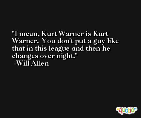 I mean, Kurt Warner is Kurt Warner. You don't put a guy like that in this league and then he changes over night. -Will Allen