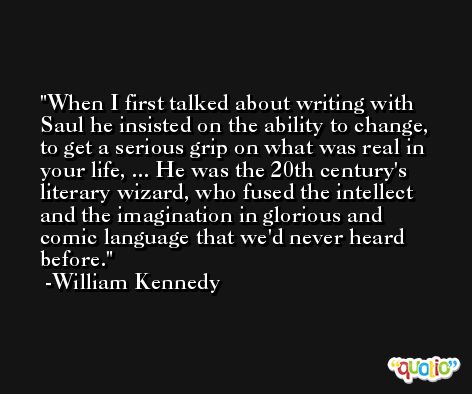 When I first talked about writing with Saul he insisted on the ability to change, to get a serious grip on what was real in your life, ... He was the 20th century's literary wizard, who fused the intellect and the imagination in glorious and comic language that we'd never heard before. -William Kennedy