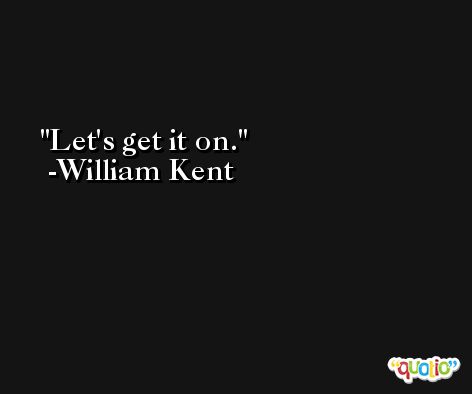 Let's get it on. -William Kent