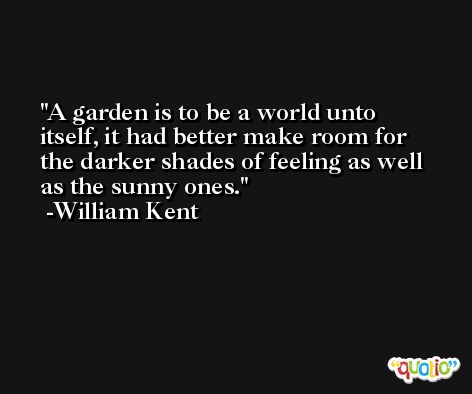 A garden is to be a world unto itself, it had better make room for the darker shades of feeling as well as the sunny ones. -William Kent