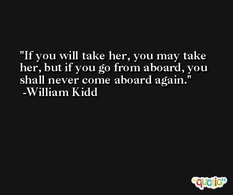 If you will take her, you may take her, but if you go from aboard, you shall never come aboard again. -William Kidd