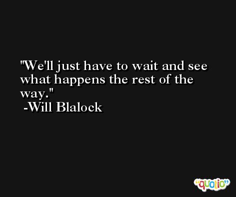 We'll just have to wait and see what happens the rest of the way. -Will Blalock