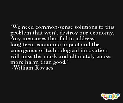 We need common-sense solutions to this problem that won't destroy our economy. Any measures that fail to address long-term economic impact and the emergence of technological innovation will miss the mark and ultimately cause more harm than good. -William Kovacs