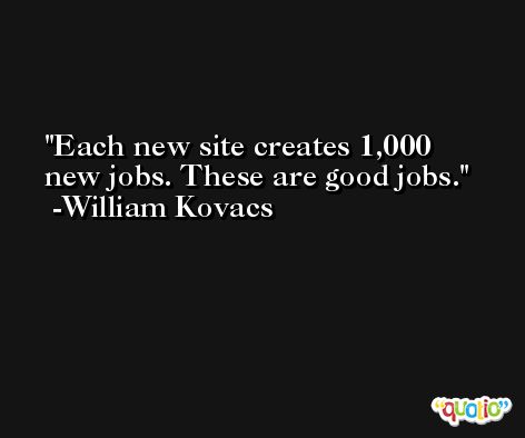 Each new site creates 1,000 new jobs. These are good jobs. -William Kovacs