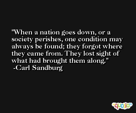 When a nation goes down, or a society perishes, one condition may always be found; they forgot where they came from. They lost sight of what had brought them along. -Carl Sandburg
