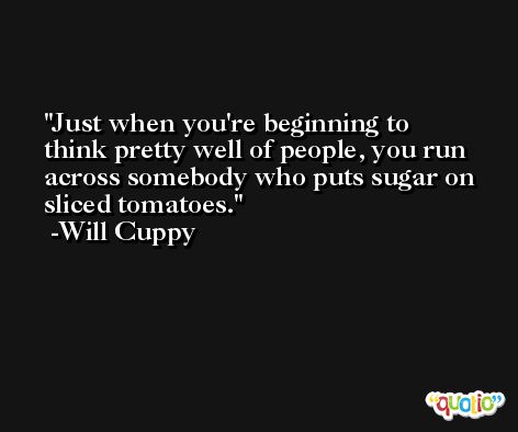 Just when you're beginning to think pretty well of people, you run across somebody who puts sugar on sliced tomatoes. -Will Cuppy
